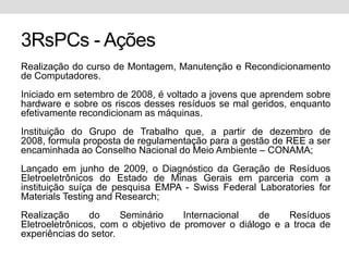 3RsPCs - AçõesRealização do curso de Montagem, Manutenção e Recondicionamento de Computadores. Iniciado em setembro de 2008, é voltado a jovens que aprendem sobre hardware e sobre os riscos desses resíduos se mal geridos, enquanto efetivamente recondicionam as máquinas.Instituição do Grupo de Trabalho que, a partir de dezembro de 2008, formula proposta de regulamentação para a gestão de REE a ser encaminhada ao Conselho Nacional do Meio Ambiente – CONAMA;Lançado em junho de 2009, o Diagnóstico da Geração de Resíduos Eletroeletrônicos do Estado de Minas Gerais em parceria com a instituição suíça de pesquisa EMPA - Swiss Federal Laboratories for Materials Testing and Research;Realização do Seminário Internacional de Resíduos Eletroeletrônicos, com o objetivo de promover o diálogo e a troca de experiências do setor.