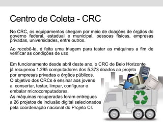 Centro de Coleta - CRCNo CRC, os equipamentos chegam por meio de doações de órgãos do governo federal, estadual e municipal, pessoas físicas, empresas privadas, universidades, entre outros. Ao recebê-la, é feita uma triagem para testar as máquinas a fim de verificar as condições de uso.Em funcionamento desde abril deste ano, o CRC de Belo Horizontejá recuperou 1.295 computadores dos 5.373 doados ao projetopor empresas privadas e órgãos públicos.O objetivo dos CRCs é ensinar aos jovensa  consertar, testar, limpar, configurar eembalar microcomputadores.As máquinas recuperadas foram entreguesa 26 projetos de inclusão digital selecionadospela coordenação nacional do Projeto CI.