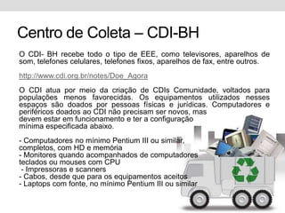 Centro de Coleta – CDI-BHO CDI- BH recebe todo o tipo de EEE, como televisores, aparelhos de som, telefones celulares, telefones fixos, aparelhos de fax, entre outros.http://www.cdi.org.br/notes/Doe_AgoraO CDI atua por meio da criação de CDIs Comunidade, voltados para populações menos favorecidas. Os equipamentos utilizados nesses espaços são doados por pessoas físicas e jurídicas. Computadores e periféricos doados ao CDI não precisam ser novos, masdevem estar em funcionamento e ter a configuraçãomínima especificada abaixo.- Computadores no mínimo Pentium III ou similar,completos, com HD e memória- Monitores quando acompanhados de computadoresteclados ou mouses com CPU - Impressoras e scanners- Cabos, desde que para os equipamentos aceitos- Laptops com fonte, no mínimo Pentium III ou similar