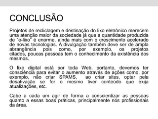CONCLUSÃOProjetos de recliclagem e destinação do lixo eletrônico merecem uma atenção maior da sociedade já que a quantidade produzida de “e-lixo” é enorme, ainda mais com o crescimento acelerado de novas tecnologias. A divulgação também deve ser de ampla abrangência pois como, por exemplo, os projetos citados, poucas pessoas tem o conhecimento da existência dos mesmos.O lixo digital está por toda Web, portanto, devemos ter consciência para evitar o aumento através de ações como, por exemplo, não criar SPAMS,  ao criar sites, optar pela desativação se for o mesmo tiver conteúdo que exija atualizações, etc. Cabe a cada um agir de forma a conscientizar as pessoas quanto a essas boas práticas, principalmente nós profissionais da área. 