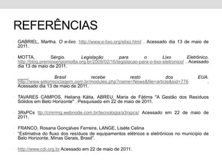 REFERÊNCIASGABRIEL, Martha. O e-lixo. http://www.e-lixo.org/elixo.html. Acessadodia 13 de maio de 2011.MOTTA, Sérgio. Legislaçãopara o LixoEletrônico. http://blog.premiosergiomotta.org.br/2009/02/16/legislacao-para-o-lixo-eletronico/ . Acessadodia 13 de maio de 2011.____. Brasilreceberesto dos EUA. http://www.setorreciclagem.com.br/modules.php?name=News&file=article&sid=776 . Acessadodia 13 de maio de 2011.TAVARES CAMPOS, Heliana Kátia, ABREU, Maria de Fátima "A Gestão dos Resíduos Sólidos em Belo Horizonte" . Pesquisado em 22 de maio de 2011.3RsPCs ttp://cmrrmg.webnode.com.br/tecnologia/a3rspcs/ Acessado em 22 de maio de 2011.FRANCO, Rosana Gonçalves Ferreira, LANGE, Liséte Celina“Estimativa do fluxo dos resíduos de equipamentos elétricos e eletrônicos no município de Belo Horizonte, Minas Gerais, Brasil”.http://www.cdi.org.br Acessado em 22 de maio de 2011.