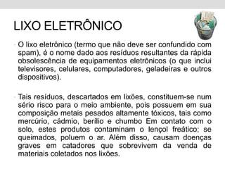 LIXO ELETRÔNICOO lixo eletrônico (termo que não deve ser confundido com spam), é o nome dado aos resíduos resultantes da rápida obsolescência de equipamentos eletrônicos (o que inclui televisores, celulares, computadores, geladeiras e outros dispositivos).Tais resíduos, descartados em lixões, constituem-se num sério risco para o meio ambiente, pois possuem em sua composição metais pesados altamente tóxicos, tais como mercúrio, cádmio, berílio e chumbo Em contato com o solo, estes produtos contaminam o lençol freático; se queimados, poluem o ar. Além disso, causam doenças graves em catadores que sobrevivem da venda de materiais coletados nos lixões.