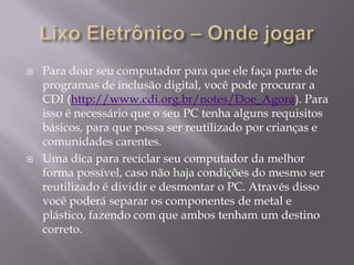    Para doar seu computador para que ele faça parte de
    programas de inclusão digital, você pode procurar a
    CDI (http://www.cdi.org.br/notes/Doe_Agora). Para
    isso é necessário que o seu PC tenha alguns requisitos
    básicos, para que possa ser reutilizado por crianças e
    comunidades carentes.
   Uma dica para reciclar seu computador da melhor
    forma possível, caso não haja condições do mesmo ser
    reutilizado é dividir e desmontar o PC. Através disso
    você poderá separar os componentes de metal e
    plástico, fazendo com que ambos tenham um destino
    correto.
 