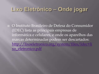    O Instituto Brasileiro de Defesa do Consumidor
    (IDEC) lista as principais empresas de
    informática e celulares, e onde os aparelhos das
    marcas determinadas podem ser descartados:
    http://lixoeletronico.org/system/files/Idec+li
    xo_eletronico.pdf
 
