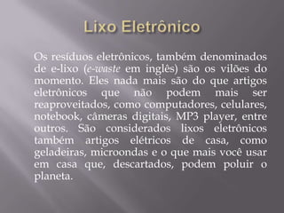 Os resíduos eletrônicos, também denominados
de e-lixo (e-waste em inglês) são os vilões do
momento. Eles nada mais são do que artigos
eletrônicos que não podem mais ser
reaproveitados, como computadores, celulares,
notebook, câmeras digitais, MP3 player, entre
outros. São considerados lixos eletrônicos
também artigos elétricos de casa, como
geladeiras, microondas e o que mais você usar
em casa que, descartados, podem poluir o
planeta.
 