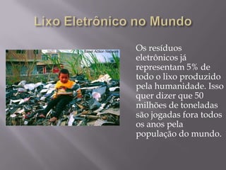 Os resíduos
eletrônicos já
representam 5% de
todo o lixo produzido
pela humanidade. Isso
quer dizer que 50
milhões de toneladas
são jogadas fora todos
os anos pela
população do mundo.
 