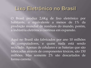 O Brasil produz 2,6Kg de lixo eletrônico por
habitante, o equivalente a menos de 1% da
produção mundial de resíduos do mundo, porém,
a indústria eletrônica continua em expansão.

Aqui no Brasil são fabricados por ano 10 milhões
de computadores, e quase nada está sendo
reciclado. Apenas de celulares e as baterias que são
fabricadas através de componentes tóxicos, são 150
milhões. Mas somente 2% são descartados de
forma correta.
 