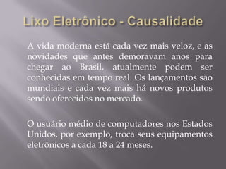 A vida moderna está cada vez mais veloz, e as
novidades que antes demoravam anos para
chegar ao Brasil, atualmente podem ser
conhecidas em tempo real. Os lançamentos são
mundiais e cada vez mais há novos produtos
sendo oferecidos no mercado.

O usuário médio de computadores nos Estados
Unidos, por exemplo, troca seus equipamentos
eletrônicos a cada 18 a 24 meses.
 