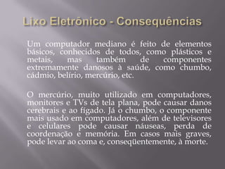 Um computador mediano é feito de elementos
básicos, conhecidos de todos, como plásticos e
metais,    mas     também       de componentes
extremamente danosos à saúde, como chumbo,
cádmio, belírio, mercúrio, etc.

O mercúrio, muito utilizado em computadores,
monitores e TVs de tela plana, pode causar danos
cerebrais e ao fígado. Já o chumbo, o componente
mais usado em computadores, além de televisores
e celulares pode causar náuseas, perda de
coordenação e memória. Em casos mais graves,
pode levar ao coma e, conseqüentemente, à morte.
 