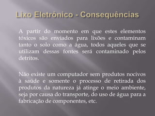 A partir do momento em que estes elementos
tóxicos são enviados para lixões e contaminam
tanto o solo como a água, todos aqueles que se
utilizam dessas fontes será contaminado pelos
detritos.

Não existe um computador sem produtos nocivos
à saúde e somente o processo de retirada dos
produtos da natureza já atinge o meio ambiente,
seja por causa do transporte, do uso de água para a
fabricação de componentes, etc.
 