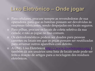    Para celulares, procure sempre as revendedoras de sua
    operadora, para que as baterias possam ser devolvidas às
    empresas fabricantes, sendo despejadas em locais seguros.
   Para pilhas, procure os locais de coleta seletiva da sua
    cidade, e não as jogue no lixo comum.
   Os eletrodomésticos podem ser doados para pessoas
    carentes ou locais em que as peças possam ser reutilizadas
    para arrumar outros aparelhos com defeito.
   A ONG Lixo Eletrônico(http://www.lixoeletronico.org/)
    também dá aos usuários uma lista de locais onde pode ser
    feita a doação de artigos para a reciclagem dos resíduos
    eletrônicos.
 