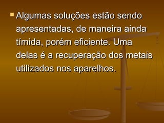  Algumas soluções estão sendoAlgumas soluções estão sendo
apresentadas, de maneira aindaapresentadas, de maneira ainda
tímida, porém eficiente. Umatímida, porém eficiente. Uma
delas é a recuperação dos metaisdelas é a recuperação dos metais
utilizados nos aparelhos. utilizados nos aparelhos. 
 