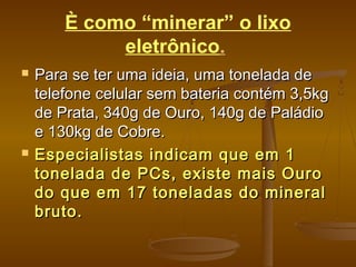 È como “minerar” o lixo
eletrônico.
 Para se ter uma ideia, uma tonelada dePara se ter uma ideia, uma tonelada de
telefone celular sem bateria contém 3,5kgtelefone celular sem bateria contém 3,5kg
de Prata, 340g de Ouro, 140g de Paládiode Prata, 340g de Ouro, 140g de Paládio
e 130kg de Cobre.e 130kg de Cobre.
 Especialistas indicam que em 1Especialistas indicam que em 1
tonelada de PCs, existe mais Ourotonelada de PCs, existe mais Ouro
do que em 17 toneladas do mineraldo que em 17 toneladas do mineral
bruto.bruto.
 