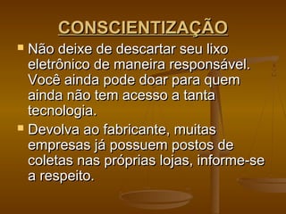 CONSCIENTIZAÇÃOCONSCIENTIZAÇÃO
 Não deixe de descartar seu lixoNão deixe de descartar seu lixo
eletrônico de maneira responsável.eletrônico de maneira responsável.
Você ainda pode doar para quemVocê ainda pode doar para quem
ainda não tem acesso a tantaainda não tem acesso a tanta
tecnologia.tecnologia.
 Devolva ao fabricante, muitasDevolva ao fabricante, muitas
empresas já possuem postos deempresas já possuem postos de
coletas nas próprias lojas, informe-secoletas nas próprias lojas, informe-se
a respeito.a respeito.
 