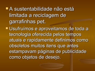  A sustentabilidade não estáA sustentabilidade não está
limitada a reciclagem delimitada a reciclagem de
garrafinhas pet.garrafinhas pet.
 Usufruímos e aproveitamos de toda aUsufruímos e aproveitamos de toda a
tecnologia oferecida pelos tempostecnologia oferecida pelos tempos
atuais e rapidamente definimos comoatuais e rapidamente definimos como
obsoletos muitos itens que antesobsoletos muitos itens que antes
estampavam páginas de publicidadeestampavam páginas de publicidade
como objetos de desejo.como objetos de desejo.
 