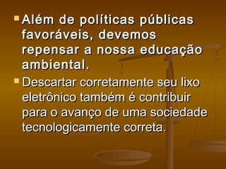  Além de políticas públicasAlém de políticas públicas
favoráveis, devemosfavoráveis, devemos
repensar a nossa educaçãorepensar a nossa educação
ambiental.ambiental.
 Descartar corretamente seu lixoDescartar corretamente seu lixo
eletrônico também é contribuireletrônico também é contribuir
para o avanço de uma sociedadepara o avanço de uma sociedade
tecnologicamente correta.tecnologicamente correta.
 