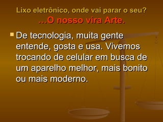 Lixo eletrônico, onde vai parar o seu?Lixo eletrônico, onde vai parar o seu?
…O nosso vira Arte.…O nosso vira Arte.
 De tecnologia, muita genteDe tecnologia, muita gente
entende, gosta e usa. Vivemosentende, gosta e usa. Vivemos
trocando de celular em busca detrocando de celular em busca de
um aparelho melhor, mais bonitoum aparelho melhor, mais bonito
ou mais moderno.ou mais moderno.
 