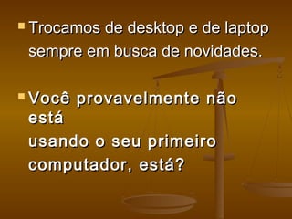  Trocamos de desktop e de laptopTrocamos de desktop e de laptop
sempre em busca de novidades.sempre em busca de novidades.
 Você provavelmente nãoVocê provavelmente não
estáestá
usando o seu primeirousando o seu primeiro
computador, está?computador, está?   
 