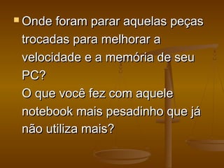  Onde foram parar aquelas peçasOnde foram parar aquelas peças
trocadas para melhorar atrocadas para melhorar a
velocidade e a memória de seuvelocidade e a memória de seu
PC?PC?
O que você fez com aqueleO que você fez com aquele
notebook mais pesadinho que jánotebook mais pesadinho que já
não utiliza mais?não utiliza mais?
 