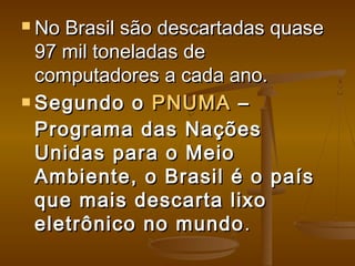  No Brasil são descartadas quaseNo Brasil são descartadas quase
97 mil toneladas de97 mil toneladas de
computadores a cada ano.computadores a cada ano.
 Segundo o Segundo o PNUMAPNUMA – –
Programa das NaçõesPrograma das Nações
Unidas para o MeioUnidas para o Meio
Ambiente, o Brasil é o paísAmbiente, o Brasil é o país
que mais descarta lixoque mais descarta lixo
eletrônico no mundoeletrônico no mundo. . 
 