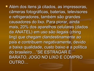  Além dos itens já citados, as impressoras,Além dos itens já citados, as impressoras,
câmeras fotográficas, baterias, televisorescâmeras fotográficas, baterias, televisores
e refrigeradores, também são grandese refrigeradores, também são grandes
causadores do lixo. Para piorar, aindacausadores do lixo. Para piorar, ainda
mais, 20% dos aparelhos celulares (dadosmais, 20% dos aparelhos celulares (dados
da ANATEL) em uso são ilegais (chingda ANATEL) em uso são ilegais (ching
ling) que chegam clandestinamente aoling) que chegam clandestinamente ao
país e contribuem negativamente, devidopaís e contribuem negativamente, devido
a baixa qualidade, custo baixo e a políticaa baixa qualidade, custo baixo e a política
do brasileiro…”SE ESTRAGAR Édo brasileiro…”SE ESTRAGAR É
BARATO, JOGO NO LIXO E COMPROBARATO, JOGO NO LIXO E COMPRO
OUTRO…OUTRO…
 