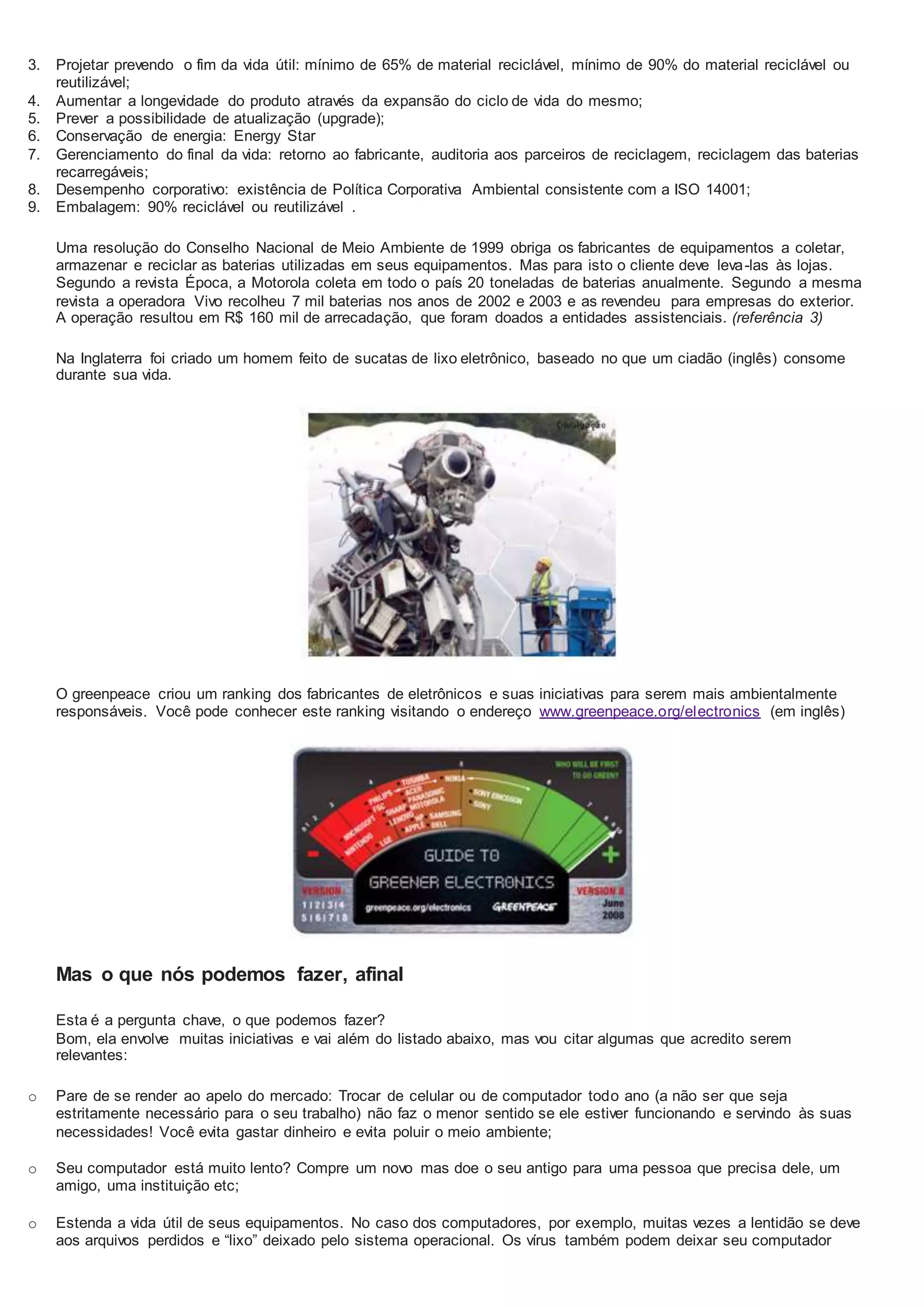 3. Projetar prevendo o fim da vida útil: mínimo de 65% de material reciclável, mínimo de 90% do material reciclável ou
reutilizável;
4. Aumentar a longevidade do produto através da expansão do ciclo de vida do mesmo;
5. Prever a possibilidade de atualização (upgrade);
6. Conservação de energia: Energy Star
7. Gerenciamento do final da vida: retorno ao fabricante, auditoria aos parceiros de reciclagem, reciclagem das baterias
recarregáveis;
8. Desempenho corporativo: existência de Política Corporativa Ambiental consistente com a ISO 14001;
9. Embalagem: 90% reciclável ou reutilizável .
Uma resolução do Conselho Nacional de Meio Ambiente de 1999 obriga os fabricantes de equipamentos a coletar,
armazenar e reciclar as baterias utilizadas em seus equipamentos. Mas para isto o cliente deve leva-las às lojas.
Segundo a revista Época, a Motorola coleta em todo o país 20 toneladas de baterias anualmente. Segundo a mesma
revista a operadora Vivo recolheu 7 mil baterias nos anos de 2002 e 2003 e as revendeu para empresas do exterior.
A operação resultou em R$ 160 mil de arrecadação, que foram doados a entidades assistenciais. (referência 3)
Na Inglaterra foi criado um homem feito de sucatas de lixo eletrônico, baseado no que um ciadão (inglês) consome
durante sua vida.
O greenpeace criou um ranking dos fabricantes de eletrônicos e suas iniciativas para serem mais ambientalmente
responsáveis. Você pode conhecer este ranking visitando o endereço www.greenpeace.org/electronics (em inglês)
Mas o que nós podemos fazer, afinal
Esta é a pergunta chave, o que podemos fazer?
Bom, ela envolve muitas iniciativas e vai além do listado abaixo, mas vou citar algumas que acredito serem
relevantes:
o Pare de se render ao apelo do mercado: Trocar de celular ou de computador todo ano (a não ser que seja
estritamente necessário para o seu trabalho) não faz o menor sentido se ele estiver funcionando e servindo às suas
necessidades! Você evita gastar dinheiro e evita poluir o meio ambiente;
o Seu computador está muito lento? Compre um novo mas doe o seu antigo para uma pessoa que precisa dele, um
amigo, uma instituição etc;
o Estenda a vida útil de seus equipamentos. No caso dos computadores, por exemplo, muitas vezes a lentidão se deve
aos arquivos perdidos e “lixo” deixado pelo sistema operacional. Os vírus também podem deixar seu computador
 