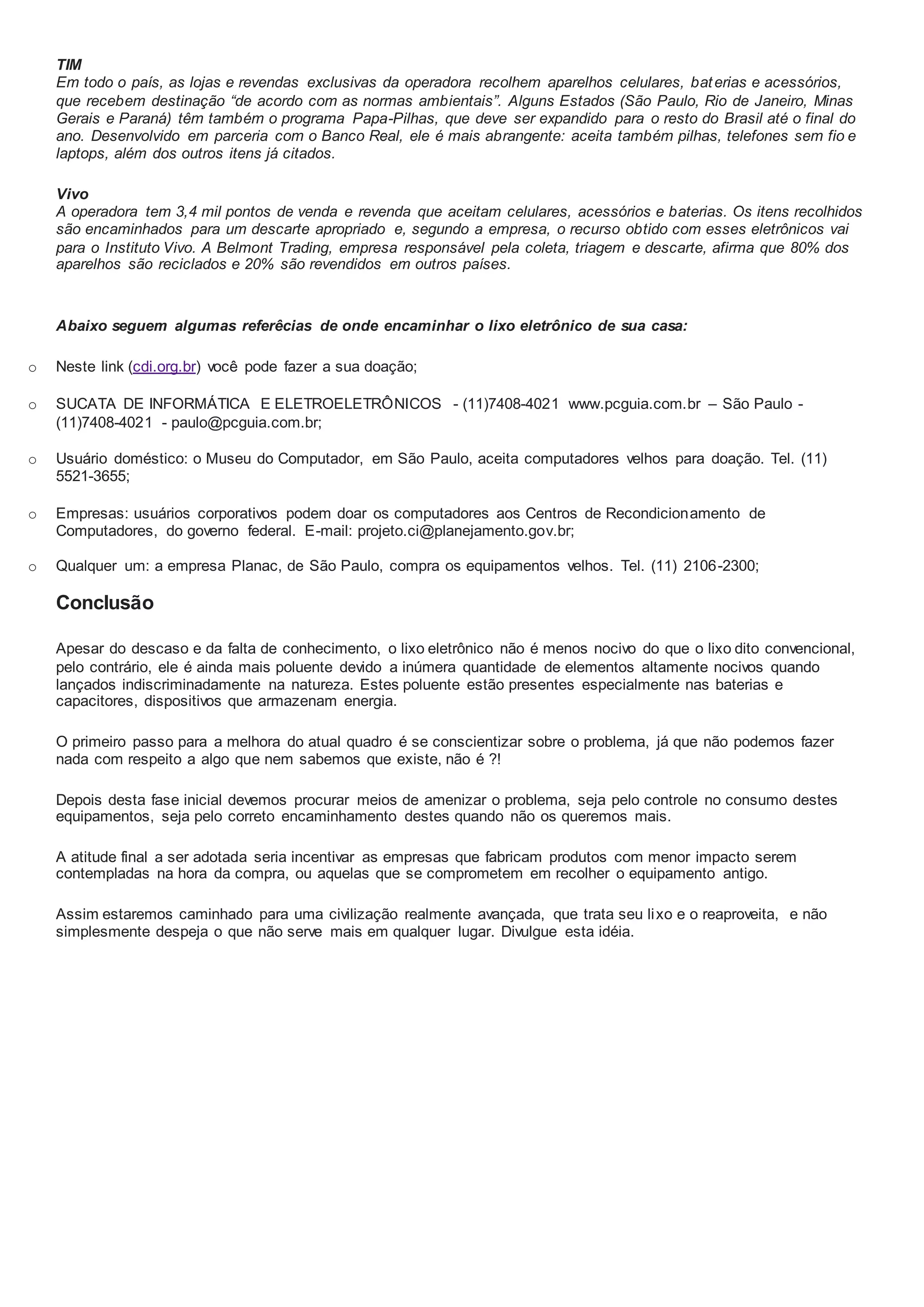 TIM
Em todo o país, as lojas e revendas exclusivas da operadora recolhem aparelhos celulares, baterias e acessórios,
que recebem destinação “de acordo com as normas ambientais”. Alguns Estados (São Paulo, Rio de Janeiro, Minas
Gerais e Paraná) têm também o programa Papa-Pilhas, que deve ser expandido para o resto do Brasil até o final do
ano. Desenvolvido em parceria com o Banco Real, ele é mais abrangente: aceita também pilhas, telefones sem fio e
laptops, além dos outros itens já citados.
Vivo
A operadora tem 3,4 mil pontos de venda e revenda que aceitam celulares, acessórios e baterias. Os itens recolhidos
são encaminhados para um descarte apropriado e, segundo a empresa, o recurso obtido com esses eletrônicos vai
para o Instituto Vivo. A Belmont Trading, empresa responsável pela coleta, triagem e descarte, afirma que 80% dos
aparelhos são reciclados e 20% são revendidos em outros países.
Abaixo seguem algumas referêcias de onde encaminhar o lixo eletrônico de sua casa:
o Neste link (cdi.org.br) você pode fazer a sua doação;
o SUCATA DE INFORMÁTICA E ELETROELETRÔNICOS - (11)7408-4021 www.pcguia.com.br – São Paulo -
(11)7408-4021 - paulo@pcguia.com.br;
o Usuário doméstico: o Museu do Computador, em São Paulo, aceita computadores velhos para doação. Tel. (11)
5521-3655;
o Empresas: usuários corporativos podem doar os computadores aos Centros de Recondicionamento de
Computadores, do governo federal. E-mail: projeto.ci@planejamento.gov.br;
o Qualquer um: a empresa Planac, de São Paulo, compra os equipamentos velhos. Tel. (11) 2106-2300;
Conclusão
Apesar do descaso e da falta de conhecimento, o lixo eletrônico não é menos nocivo do que o lixo dito convencional,
pelo contrário, ele é ainda mais poluente devido a inúmera quantidade de elementos altamente nocivos quando
lançados indiscriminadamente na natureza. Estes poluente estão presentes especialmente nas baterias e
capacitores, dispositivos que armazenam energia.
O primeiro passo para a melhora do atual quadro é se conscientizar sobre o problema, já que não podemos fazer
nada com respeito a algo que nem sabemos que existe, não é ?!
Depois desta fase inicial devemos procurar meios de amenizar o problema, seja pelo controle no consumo destes
equipamentos, seja pelo correto encaminhamento destes quando não os queremos mais.
A atitude final a ser adotada seria incentivar as empresas que fabricam produtos com menor impacto serem
contempladas na hora da compra, ou aquelas que se comprometem em recolher o equipamento antigo.
Assim estaremos caminhado para uma civilização realmente avançada, que trata seu lixo e o reaproveita, e não
simplesmente despeja o que não serve mais em qualquer lugar. Divulgue esta idéia.
 