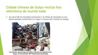 Cidade chinesa de Guiyu recicla lixo
eletrônico do mundo todo
 Ao menos 80 mil moradores processam 1,6 milhão de toneladas ao ano.
Metais pesados contaminam ar e água e crianças têm chumbo no sangue.
Funcionário descarrega caminhão contendo lixo eletrônico em
Guiyu, na China (Foto: AFP Photo/Johannes Eisele)
 
