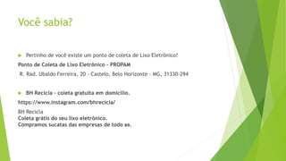 Você sabia?
 Pertinho de você existe um ponto de coleta de Lixo Eletrônico?
Ponto de Coleta de Lixo Eletrônico – PROPAM
R. Rad. Ubaldo Ferreira, 20 - Castelo, Belo Horizonte - MG, 31330-294
 BH Recicla – coleta gratuita em domicilio.
https://www.instagram.com/bhrecicla/
BH Recicla
Coleta grátis do seu lixo eletrônico.
Compramos sucatas das empresas de todo 🇧🇷.
 