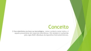 O lixo eletrônico (e-lixo) ou tecnológico, como o próprio nome indica, é
aquele proveniente de materiais eletrônicos. Ele também é conhecido
pela sigla RAEE (Resíduos de Aparelhos Eletroeletrônicos).
Conceito
 