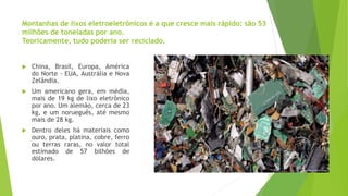 Montanhas de lixos eletroeletrônicos é a que cresce mais rápido: são 53
milhões de toneladas por ano.
Teoricamente, tudo poderia ser reciclado.
 China, Brasil, Europa, América
do Norte - EUA, Austrália e Nova
Zelândia.
 Um americano gera, em média,
mais de 19 kg de lixo eletrônico
por ano. Um alemão, cerca de 23
kg, e um norueguês, até mesmo
mais de 28 kg.
 Dentro deles há materiais como
ouro, prata, platina, cobre, ferro
ou terras raras, no valor total
estimado de 57 bilhões de
dólares.
 