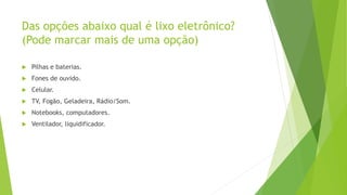 Das opções abaixo qual é lixo eletrônico?
(Pode marcar mais de uma opção)
 Pilhas e baterias.
 Fones de ouvido.
 Celular.
 TV, Fogão, Geladeira, Rádio/Som.
 Notebooks, computadores.
 Ventilador, liquidificador.
 