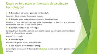 Quais os impactos ambientais da produção
tecnológica?
 1. Emissão de carbono e gases de efeito estufa
Internet = 4% da emissão de gases no mundo.
 2. Poluição pelos materiais das estruturas dos dispositivos
Plásticos - precisam de 450 anos para desaparecer; o mercúrio e o chumbo;
smartphones com vida útil de 2 anos apenas.
 3. Descarte indevido de tecnologia
Consequências do contato com os químicos liberados, as principais são intoxicação,
câncer e inflamação no pulmão.
Apenas 3% reciclado.
 4. Gasto de água
Hidrelétricas geram 67% da energia do pais..
 5. Uso massivo e constante de energia
Uma simples mensagem de texto pelo WhatsApp ou um home office podem emitir
carbono.
 