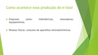 Como acontece essa produção do e-lixo?
 Empresas como: hidrelétricas, montadoras,
equipamentos.
 Pessoas físicas: consumo de aparelhos eletroeletrônicos.
 