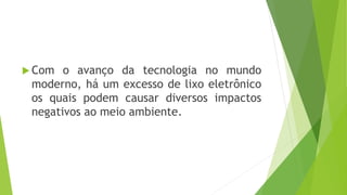  Com o avanço da tecnologia no mundo
moderno, há um excesso de lixo eletrônico
os quais podem causar diversos impactos
negativos ao meio ambiente.
 