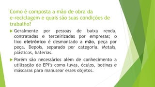 Como é composta a mão de obra da
e-reciclagem e quais são suas condições de
trabalho?
 Geralmente por pessoas de baixa renda,
contratadas e terceirizadas por empresas; o
lixo eletrônico é desmontado a mão, peça por
peça. Depois, separado por categoria. Metais,
plásticos, baterias.
 Porém são necessários além de conhecimento a
utilização de EPI’s como luvas, óculos, botinas e
máscaras para manusear esses objetos.
 