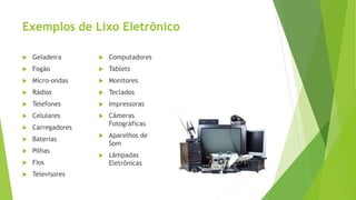 Exemplos de Lixo Eletrônico
 Geladeira
 Fogão
 Micro-ondas
 Rádios
 Telefones
 Celulares
 Carregadores
 Baterias
 Pilhas
 Fios
 Televisores
 Computadores
 Tablets
 Monitores
 Teclados
 Impressoras
 Câmeras
Fotográficas
 Aparelhos de
Som
 Lâmpadas
Eletrônicas
 