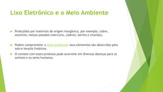 Lixo Eletrônico e o Meio Ambiente
 Produzidos por materiais de origem inorgânica, por exemplo, cobre,
alumínio, metais pesados (mercúrio, cádmio, berílio e chumbo).
 Podem comprometer o meio ambiente: seus elementos são absorvidos pelo
solo e lençóis freáticos.
 O contato com esses produtos pode acarretar em diversas doenças para os
animais e os seres humanos.
 