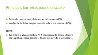 Principais barreiras para o descarte
 Falta de postos de coleta especializados (61%).
 ausência de informação correta sobre o assunto (44%).
NOTA:
 Em 2021 a Vivo recolheu 9,2 toneladas de itens, dentre
eles (pilhas, carregadores, fones de ouvido e celulares).
 