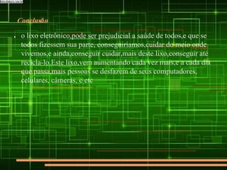 Conclusão
● o lixo eletrônico,pode ser prejudicial a saúde de todos,e que se
todos fizessem sua parte, conseguiríamos,cuidar do meio onde
vivemos,e ainda,conseguir cuidar,mais deste lixo,conseguir até
recicla-lo.Este lixo,vem aumentando cada vez mais,e a cada dia
que passa,mais pessoas se desfazem de seus computadores,
celulares, câmeras, e etc
 