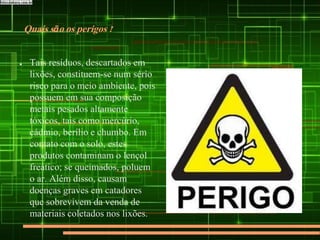 Quais são os perigos ?
● Tais resíduos, descartados em
lixões, constituem-se num sério
risco para o meio ambiente, pois
possuem em sua composição
metais pesados altamente
tóxicos, tais como mercúrio,
cádmio, berílio e chumbo. Em
contato com o solo, estes
produtos contaminam o lençol
freático; se queimados, poluem
o ar. Além disso, causam
doenças graves em catadores
que sobrevivem da venda de
materiais coletados nos lixões.
 
