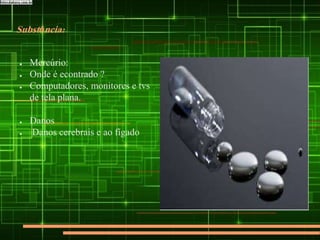 Substância:
● Mercúrio:
● Onde é econtrado ?
● Computadores, monitores e tvs
de tela plana.
● Danos
● Danos cerebrais e ao fígado
 