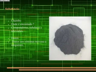 Substância:
● Chumbo
● Onde é encontado ?
● Computadores, celulares e
televisões.
● Danos
● Danos aos sistemas nervoso e
sanguíneo.
 