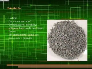 Substância:
● Cádmio
● Onde é encontrado ?
● Computadores, monitores
antigos e baterias de notebooks.
● Danos
● Envenenamento, danos aos
ossos, rins e pulmões
 
