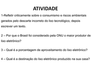 ATIVIDADE
1-Refletir criticamente sobre o consumismo e riscos ambientais
gerados pelo descarte incorreto do lixo tecnológico, depois
escrever um texto.
2 – Por que o Brasil foi considerado pela ONU o maior produtor de
lixo eletrônico?
3 – Qual é a porcentagem de aproveitamento do lixo eletrônico?
4 – Qual é a destinação do lixo eletrônico produzido na sua casa?
 