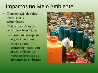 • Contaminação de solos,
rios e lençois
subterrâneos;
• Efeitos mais sérios da
contaminação ambiental:
– Bioacumulação pelos
organismos vivos;
– Fauna e flora
concentram metais em
níveis milhares de
vezes maiores que os
presentes no ambiente;
Impactos no Meio Ambiente
 
