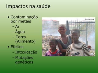 • Contaminação
por metais
– Ar
– Água
– Terra
(Alimento)
• Efeitos
– Intoxicação
– Mutações
genéticas
Impactos na saúde
 