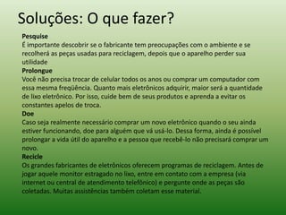 Soluções: O que fazer?
Pesquise
É importante descobrir se o fabricante tem preocupações com o ambiente e se
recolherá as peças usadas para reciclagem, depois que o aparelho perder sua
utilidade
Prolongue
Você não precisa trocar de celular todos os anos ou comprar um computador com
essa mesma freqüência. Quanto mais eletrônicos adquirir, maior será a quantidade
de lixo eletrônico. Por isso, cuide bem de seus produtos e aprenda a evitar os
constantes apelos de troca.
Doe
Caso seja realmente necessário comprar um novo eletrônico quando o seu ainda
estiver funcionando, doe para alguém que vá usá-lo. Dessa forma, ainda é possível
prolongar a vida útil do aparelho e a pessoa que recebê-lo não precisará comprar um
novo.
Recicle
Os grandes fabricantes de eletrônicos oferecem programas de reciclagem. Antes de
jogar aquele monitor estragado no lixo, entre em contato com a empresa (via
internet ou central de atendimento telefônico) e pergunte onde as peças são
coletadas. Muitas assistências também coletam esse material.
 