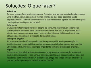 Soluções: O que fazer?
Substitua
Procure sempre fazer mais com menos. Produtos que agregam várias funções, como
uma multifuncional, consomem menos energia do que cada aparelho usado
separadamente. Também vale minimizar o uso de recursos ligados ao ambiente: para
que imprimir, se dá para ler na tela?
Informe-se
O usuário de tecnologia deve ser adepto ao consumo responsável, sabendo as
consequências que seus bens causam ao ambiente. Por isso, é importante estar
atento ao assunto - somente assim será possível eliminar hábitos ruins e tomar
atitudes que minimizem o impacto do lixo eletrônico.
Opte pelo original
As empresas que falsificam produtos não seguem políticas de preservação do
ambiente ou se responsabilizam pelas peças comercializadas, depois que sua vida
útil chega ao fim. Por isso, é sempre importante comprar eletrônicos originais.
Pague
Os produtos dos fabricantes que oferecem programas de preservação ambiental
podem ser mais caros -- isso porque parte dos gastos com essas iniciativas pode ser
repassada para o consumidor. A diferença de preço não chega a níveis absurdos e
por isso, vale a pena optar pela alternativa “verde”.
 