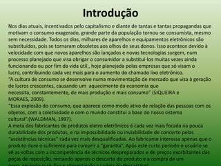 Introdução
Nos dias atuais, incentivados pelo capitalismo e diante de tantas e tantas propagandas que
motivam o consumo exagerado, grande parte da população tornou-se consumista, mesmo
sem necessidade. Todos os dias, milhares de aparelhos e equipamentos eletrônicos são
substituídos, pois se tornaram obsoletos aos olhos de seus donos. Isso acontece devido à
velocidade com que novos aparelhos são lançados e novas tecnologias surgem, num
processo planejado que visa obrigar o consumidor a substituí-los muitas vezes ainda
funcionando ou por fim da vida útil , hoje planejada pelas empresas que só visam o
lucro, contribuindo cada vez mais para o aumento do chamado lixo eletrônico.
“A cultura de consumo se desenvolve numa movimentação de mercado que visa à geração
de lucros crescentes, causando um aquecimento da economia que
necessita, constantemente, de mais produção e mais consumo” (SIQUEIRA e
MORAES, 2009).
“Essa explosão do consumo, que aparece como modo ativo de relação das pessoas com os
objetos, com a coletividade e com o mundo constitui a base do nosso sistema
cultural”.(WALDMAN, 1997).
A meta dos fabricantes de produtos eletro eletrônicos é cada vez mais focada na pouca
durabilidade dos produtos, e na impossibilidade ou inviabilidade de concerto pelas
“assistências técnicas” cada vez mais desqualificadas. Ao fabricante interessa apenas que o
produto dure o suficiente para cumprir a “garantia”. Após este curto período o usuário se
vê as voltas com a incompetência de técnicos despreparados e de preços exorbitantes das
peças de reposição, restando apenas o descarte do produto e a compra de um
 